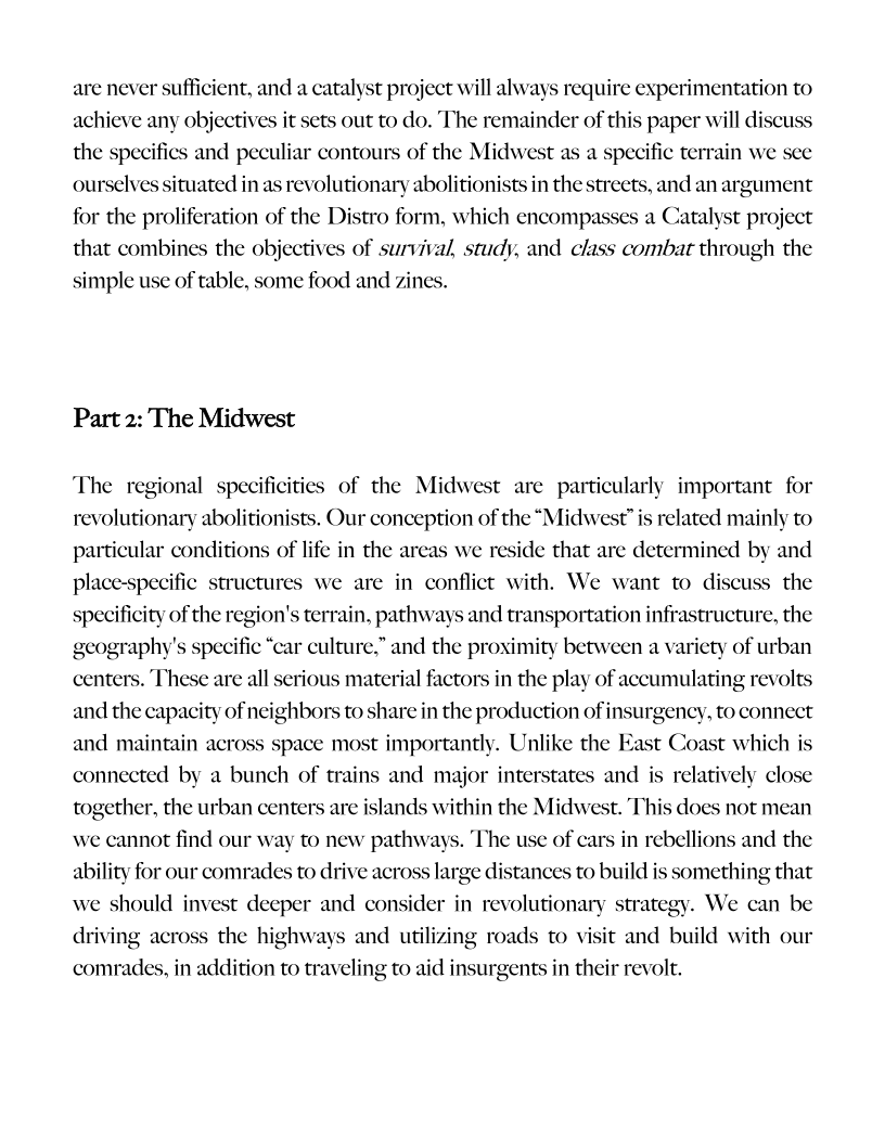 are never sufficient, and a catalyst project will always require experimentation to
achieve any objectives it sets out to do. The remainder of this paper will discuss
the specifics and peculiar contours of the Midwest as a specific terrain we see
ourselves situated in as revolutionary abolitionists in the streets, and an argument
for the proliferation of the Distro form, which encompasses a Catalyst project
that combines the objectives of survival, study, and class combat through the
simple use of table, some food and zines.

Part 2: The Midwest

The regional specificities of the Midwest are particularly important for
revolutionary abolitionists. Our conception of the “Midwest” is related mainly to
particular conditions of life in the areas we reside that are determined by and
place-specific structures we are in conflict with. We want to discuss the
specificity of the region's terrain, pathways and transportation infrastructure, the
geography's specific “car culture.” and the proximity between a variety of urban
centers. These are all serious material factors in the play of accumulating revolts
and the capacity of neighbors to share in the production of insurgency, to connect
and maintain across space most importantly. Unlike the E:
connected by a bunch of trains and major interstates and
together, the urban centers are islands within the Midwe:

 

 

st Coast which is
relatively close
. This does not mean

 

   

   

we cannot find our way to new pathways. The use of cars in rebellions and the

5 omething that
strategy. We can be
it and build with our
comrades, in addition to traveling to aid insurgents in their revolt.

 

 
